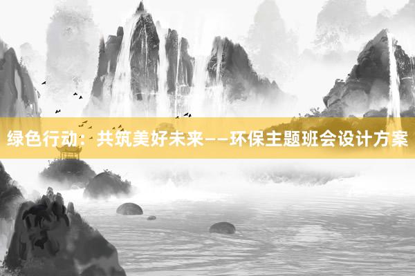 绿色行动：共筑美好未来——环保主题班会设计方案